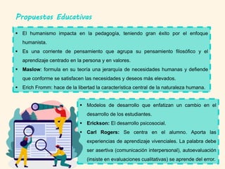 Propuestas Educativas
 El humanismo impacta en la pedagogía, teniendo gran éxito por el enfoque
humanista.
 Es una corriente de pensamiento que agrupa su pensamiento filosófico y el
aprendizaje centrado en la persona y en valores.
 Maslow: formula en su teoría una jerarquía de necesidades humanas y defiende
que conforme se satisfacen las necesidades y deseos más elevados.
 Erich Fromm: hace de la libertad la característica central de la naturaleza humana.
 Modelos de desarrollo que enfatizan un cambio en el
desarrollo de los estudiantes.
 Erickson: El desarrollo psicosocial.
 Carl Rogers: Se centra en el alumno. Aporta las
experiencias de aprendizaje vivenciales. La palabra debe
ser asertiva (comunicación interpersonal), autoevaluación
(insiste en evaluaciones cualitativas) se aprende del error.
 