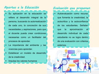 Aportes a la Educación Evaluación que proponen
 Autoevaluación como recurso
que fomenta la creatividad, la
autocritica y la autoconfianza
de los estudiantes. Señalan
que la aproximación al
desarrollo individual de cada
estudiante no se logra dentro
de una evaluación con criterios
externos.
 Su aplicación en la educación se
refiere al desarrollo integral de la
persona, buscando la autorrealización
de cada uno, la concreción de sus
necesidades y aspiraciones, para que
el docente pueda crear condiciones
necesarias como un facilitador del
procesos de aprender.
 La importancia del ambiente y las
vivencias para aprender.
 Establecer un modelo de desarrollo
de la creatividad.
 Impulsa los valores humanos
 