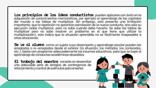 pueden aplicarse con éxito en la
adquisición de conocimientos memorísticos, por ejemplo el aprendizaje de las capitales
del mundo o las tablas de multiplicar. Sin embargo, esto presenta una limitación
importante: que la repetición no garantiza asimilación de la nueva conducta, sino sólo su
ejecución (sabe multiplicar, pero no sabe cuándo debe hacerlo. Se sabe las tablas de
multiplicar pero no sabe resolver un problema en el que tiene que utilizar la
multiplicación), esto indica que la situación aprendida no es fácilmente traspasable a
otrassituaciones.
Los principios de las ideas conductistas
como un sujeto cuyo desempeño y aprendizaje escolar pueden ser
arreglados o re-arreglados desde el exterior (la situación, los métodos, los contenidos,
etc.), basta con programar adecuadamente los insumos educativos, para que se logre el
aprendizajedeconductasacadémicasdeseables.
Se ve al alumno
consisteendesarrollar
una adecuada serie de arreglos de contingencia de
reforzamientoycontroldeestímulosparaenseñar.
El trabajo del maestro
 