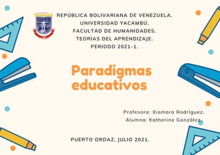 Paradigmas
educativos
REPÚBLICA BOLIVARIANA DE VENEZUELA.
UNIVERSIDAD YACAMBÚ.
FACULTAD DE HUMANIDADES.
TEORÍAS DEL APRENDIZAJE.
PERIODO 2021-1.
PUERTO ORDAZ, JULIO 2021.
Profesora: Xiomara Rodríguez.
Alumna: Katherine González.
 