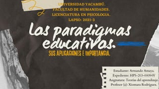 Los paradigmas
educativos.
Sus aplicaciones e importancia.
Estudiante: Armando Amaya.
Expediente: HPS-203-00094V
Asignatura: Teorías del aprendizaje.
Profesor (a): Xiomara Rodríguez.
UNIVERSIDAD YACAMBÚ.
FACULTAD DE HUMANIDADES.
LICENCIATURA EN PSICOLOGIA.
LAPSO: 2021-3


 