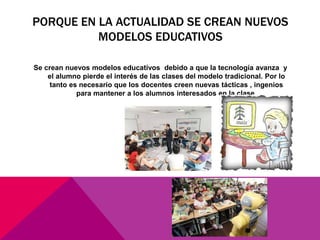 PORQUE EN LA ACTUALIDAD SE CREAN NUEVOS
MODELOS EDUCATIVOS
Se crean nuevos modelos educativos debido a que la tecnología avanza y
el alumno pierde el interés de las clases del modelo tradicional. Por lo
tanto es necesario que los docentes creen nuevas tácticas , ingenios
para mantener a los alumnos interesados en la clase.
 