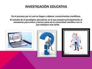 INVESTIGACIÓN EDUCATIVA
Es el proceso por el cual se llegan a obtener conocimientos científicos.
El estudio de el paradigma educativos es lo que prepara principalmente al
estudiante para entrar y formar parte de la comunidad científica con la
que trabajara mas tarde.
 