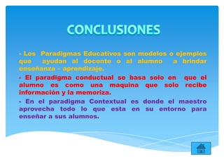 - Los Paradigmas Educativos son modelos o ejemplos
que ayudan al docente o al alumno a brindar
enseñanza – aprendizaje.
- El paradigma conductual se basa solo en que el
alumno es como una maquina que solo recibe
información y la memoriza.
- En el paradigma Contextual es donde el maestro
aprovecha todo lo que esta en su entorno para
enseñar a sus alumnos.
 