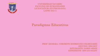 PROF: XIOMARA COROMOTO RODRIGUEZ COLMENAREZ
SECCION: ED01D0V
ESTUDIANTE: SAIRIS JEREZ
EXPEDIENTE: HPS-203-00220V
UNIVERSIDAD YACAMBU
FACULTAD DE HUMANIDADES
LICENCIATURA EN PSICOLOGIA
LAPSO 2021-3
Paradigmas Educativos
 