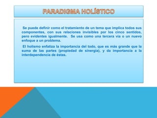 Se puede definir como el tratamiento de un tema que implica todos sus
componentes, con sus relaciones invisibles por los cinco sentidos,
pero evidentes igualmente. Se usa como una tercera vía o un nuevo
enfoque a un problema.
El holismo enfatiza la importancia del todo, que es más grande que la
suma de las partes (propiedad de sinergia), y da importancia a la
interdependencia de éstas.

 