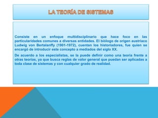 Consiste en un enfoque multidisciplinario que hace foco en las
particularidades comunes a diversas entidades. El biólogo de origen austriaco
Ludwig von Bertalanffy (1901-1972), cuentan los historiadores, fue quien se
encargó de introducir este concepto a mediados del siglo XX.
De acuerdo a los especialistas, se la puede definir como una teoría frente a
otras teorías, ya que busca reglas de valor general que puedan ser aplicadas a
toda clase de sistemas y con cualquier grado de realidad.

 