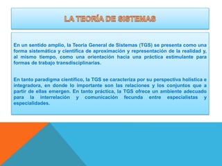 En un sentido amplio, la Teoría General de Sistemas (TGS) se presenta como una
forma sistemática y científica de aproximación y representación de la realidad y,
al mismo tiempo, como una orientación hacia una práctica estimulante para
formas de trabajo transdisciplinarias.
En tanto paradigma científico, la TGS se caracteriza por su perspectiva holística e
integradora, en donde lo importante son las relaciones y los conjuntos que a
partir de ellas emergen. En tanto práctica, la TGS ofrece un ambiente adecuado
para la interrelación y comunicación fecunda entre especialistas y
especialidades.

 