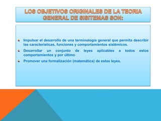 Impulsar el desarrollo de una terminología general que permita describir
las características, funciones y comportamientos sistémicos.
Desarrollar un conjunto de
comportamientos y por último

leyes

aplicables

a

Promover una formalización (matemática) de estas leyes.

todos

estos

 