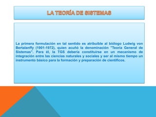 La primera formulación en tal sentido es atribuible al biólogo Ludwig von
Bertalanffy (1901-1972), quien acuñó la denominación "Teoría General de
Sistemas". Para él, la TGS debería constituirse en un mecanismo de
integración entre las ciencias naturales y sociales y ser al mismo tiempo un
instrumento básico para la formación y preparación de científicos.

 