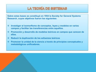 Sobre estas bases se constituyó en 1954 la Society for General Systems
Research, cuyos objetivos fueron los siguientes:

 Investigar el isomorfismo de conceptos, leyes y modelos en varios
campos y facilitar las transferencias entre aquellos.
 Promoción y desarrollo de modelos teóricos en campos que carecen de
ellos.
 Reducir la duplicación de los esfuerzos teóricos

 Promover la unidad de la ciencia a través de principios conceptuales y
metodológicos unificadores.

 