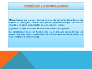 Morín destaca que lo que él plantea no pretende ser un fundamento, mucho
menos un paradigma, sino un principio del pensamiento que considera al
mundo, y no como la revelación de la esencia del mundo.
Siguiendo la idea planteada, Morín (1990) enfatiza lo siguiente:
La complejidad no es un fundamento, es el principio regulador que no
pierde nunca de vista la realidad del tejido fenoménico en la cual estamos y
que constituye nuestro mundo.

 