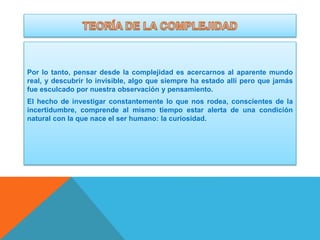 Por lo tanto, pensar desde la complejidad es acercarnos al aparente mundo
real, y descubrir lo invisible, algo que siempre ha estado allí pero que jamás
fue esculcado por nuestra observación y pensamiento.
El hecho de investigar constantemente lo que nos rodea, conscientes de la
incertidumbre, comprende al mismo tiempo estar alerta de una condición
natural con la que nace el ser humano: la curiosidad.

 