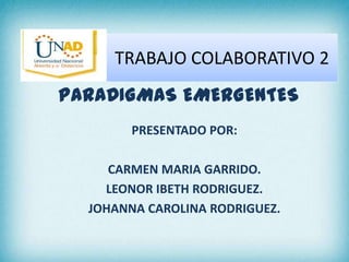 TRABAJO COLABORATIVO 2
PARADIGMAS EMERGENTES
PRESENTADO POR:
CARMEN MARIA GARRIDO.
LEONOR IBETH RODRIGUEZ.
JOHANNA CAROLINA RODRIGUEZ.
 