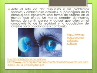  Ante el reto de dar respuesta a los problemas
sociales y ambientales actuales, el paradigma de la
complejidad constituye una forma de situarse en el
mundo que ofrece un marco creador de nuevas
formas de sentir, pensar y actuar que orientan el
conocimiento de la realidad y la adquisición de
criterios para posicionarse y cambiarla.
http://www.go
ogle.com/sear
ch?hl=es-
419&site
Información tomada del artículo:
http://www.usem.org.mx/archivos/contenido/articulointeres/el_para
digma_de_la_complejidad.pdf
 