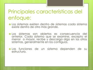 Principales características del
enfoque:
 Los sistemas existen dentro de sistemas cada sistema
existe dentro de otro más grande.
 Los sistemas son abiertos es consecuencia del
anterior. Cada sistema que se examine, excepto el
menor o mayor, recibe y descarga algo en los otros
sistemas, generalmente en los contiguos.
 Las funciones de un sistema dependen de su
estructura.
 
