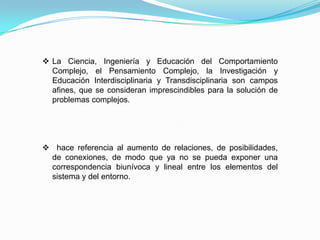  La Ciencia, Ingeniería y Educación del Comportamiento
Complejo, el Pensamiento Complejo, la Investigación y
Educación Interdisciplinaria y Transdisciplinaria son campos
afines, que se consideran imprescindibles para la solución de
problemas complejos.
 hace referencia al aumento de relaciones, de posibilidades,
de conexiones, de modo que ya no se pueda exponer una
correspondencia biunívoca y lineal entre los elementos del
sistema y del entorno.
 