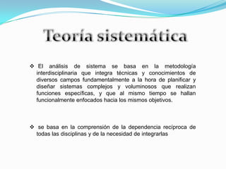  El análisis de sistema se basa en la metodología
interdisciplinaria que integra técnicas y conocimientos de
diversos campos fundamentalmente a la hora de planificar y
diseñar sistemas complejos y voluminosos que realizan
funciones específicas, y que al mismo tiempo se hallan
funcionalmente enfocados hacia los mismos objetivos.
 se basa en la comprensión de la dependencia recíproca de
todas las disciplinas y de la necesidad de integrarlas
 