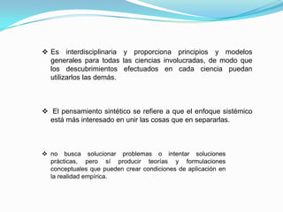  Es interdisciplinaria y proporciona principios y modelos
generales para todas las ciencias involucradas, de modo que
los descubrimientos efectuados en cada ciencia puedan
utilizarlos las demás.
 El pensamiento sintético se refiere a que el enfoque sistémico
está más interesado en unir las cosas que en separarlas.
 no busca solucionar problemas o intentar soluciones
prácticas, pero sí producir teorías y formulaciones
conceptuales que pueden crear condiciones de aplicación en
la realidad empírica.
 