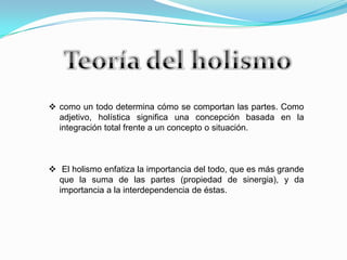  como un todo determina cómo se comportan las partes. Como
adjetivo, holística significa una concepción basada en la
integración total frente a un concepto o situación.
 El holismo enfatiza la importancia del todo, que es más grande
que la suma de las partes (propiedad de sinergia), y da
importancia a la interdependencia de éstas.
 