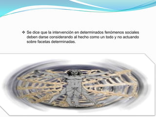  Se dice que la intervención en determinados fenómenos sociales
deben darse considerando al hecho como un todo y no actuando
sobre facetas determinadas.
 