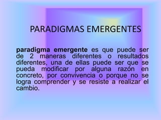 PARADIGMAS EMERGENTES
paradigma emergente es que puede ser
de 2 maneras diferentes o resultados
diferentes, una de ellas puede ser que se
pueda modificar por alguna razón en
concreto, por convivencia o porque no se
logra comprender y se resiste a realizar el
cambio.
 