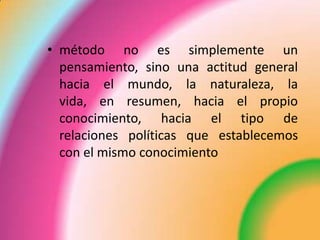 • método no es simplemente un
pensamiento, sino una actitud general
hacia el mundo, la naturaleza, la
vida, en resumen, hacia el propio
conocimiento, hacia el tipo de
relaciones políticas que establecemos
con el mismo conocimiento
 