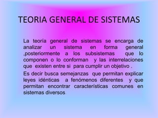 TEORIA GENERAL DE SISTEMAS
La teoría general de sistemas se encarga de
analizar un sistema en forma general
,posteriormente a los subsistemas que lo
componen o lo conforman y las interrelaciones
que existen entre si para cumplir un objetivo .
Es decir busca semejanzas que permitan explicar
leyes idénticas a fenómenos diferentes y que
permitan encontrar características comunes en
sistemas diversos.
 