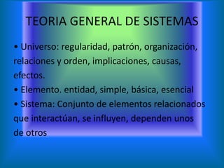 TEORIA GENERAL DE SISTEMAS
• Universo: regularidad, patrón, organización,
relaciones y orden, implicaciones, causas,
efectos.
• Elemento. entidad, simple, básica, esencial
• Sistema: Conjunto de elementos relacionados
que interactúan, se influyen, dependen unos
de otros
 
