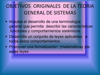 OBJETIVOS ORIGINALES DE LA TEORIA
GENERAL DE SISTEMAS
 Impulsa el desarrollo de una terminología
general que permita describir las características
,funciones y comportamientos sistémicos.
 Desarrolla un conjunto de leyes aplicables a
todos estos comportamientos .
 Promover una formalización (matemáticas )de
estas leyes .
 