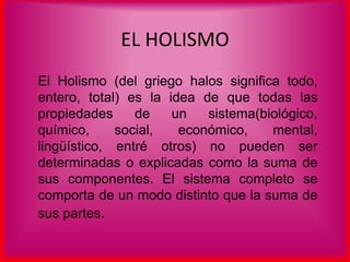 EL HOLISMO
El Holismo (del griego halos significa todo,
entero, total) es la idea de que todas las
propiedades de un sistema(biológico,
químico, social, económico, mental,
lingüístico, entré otros) no pueden ser
determinadas o explicadas como la suma de
sus componentes. El sistema completo se
comporta de un modo distinto que la suma de
sus partes.
 