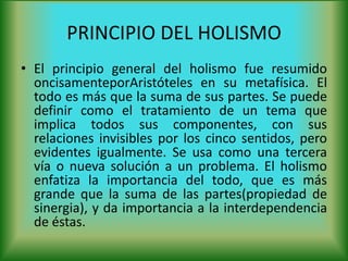 PRINCIPIO DEL HOLISMO
• El principio general del holismo fue resumido
oncisamenteporAristóteles en su metafísica. El
todo es más que la suma de sus partes. Se puede
definir como el tratamiento de un tema que
implica todos sus componentes, con sus
relaciones invisibles por los cinco sentidos, pero
evidentes igualmente. Se usa como una tercera
vía o nueva solución a un problema. El holismo
enfatiza la importancia del todo, que es más
grande que la suma de las partes(propiedad de
sinergia), y da importancia a la interdependencia
de éstas.
 
