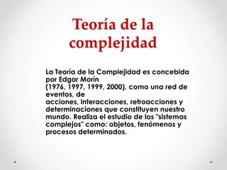 Teoría de la
complejidad
La Teoría de la Complejidad es concebida
por Edgar Morín
(1976, 1997, 1999, 2000), como una red de
eventos, de
acciones, interacciones, retroacciones y
determinaciones que constituyen nuestro
mundo. Realiza el estudio de los "sistemas
complejos" como: objetos, fenómenos y
procesos determinados.

 