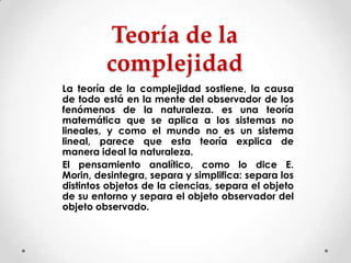 Teoría de la
complejidad
La teoría de la complejidad sostiene, la causa
de todo está en la mente del observador de los
fenómenos de la naturaleza. es una teoría
matemática que se aplica a los sistemas no
lineales, y como el mundo no es un sistema
lineal, parece que esta teoría explica de
manera ideal la naturaleza.
El pensamiento analítico, como lo dice E.
Morin, desintegra, separa y simplifica: separa los
distintos objetos de la ciencias, separa el objeto
de su entorno y separa el objeto observador del
objeto observado.

 
