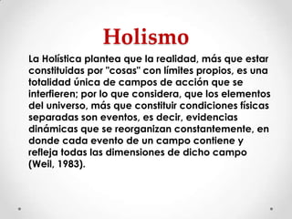 Holismo
La Holística plantea que la realidad, más que estar
constituidas por "cosas" con límites propios, es una
totalidad única de campos de acción que se
interfieren; por lo que considera, que los elementos
del universo, más que constituir condiciones físicas
separadas son eventos, es decir, evidencias
dinámicas que se reorganizan constantemente, en
donde cada evento de un campo contiene y
refleja todas las dimensiones de dicho campo
(Weil, 1983).

 