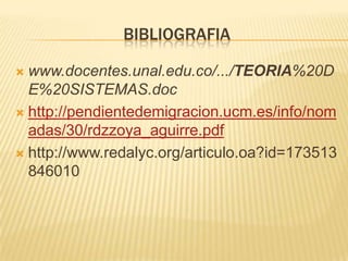 BIBLIOGRAFIA
www.docentes.unal.edu.co/.../TEORIA%20D
E%20SISTEMAS.doc
 http://pendientedemigracion.ucm.es/info/nom
adas/30/rdzzoya_aguirre.pdf
 http://www.redalyc.org/articulo.oa?id=173513
846010


 