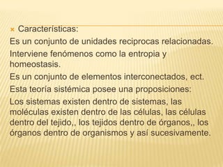Características:
Es un conjunto de unidades reciprocas relacionadas.
Interviene fenómenos como la entropia y
homeostasis.
Es un conjunto de elementos interconectados, ect.
Esta teoría sistémica posee una proposiciones:
Los sistemas existen dentro de sistemas, las
moléculas existen dentro de las células, las células
dentro del tejido,, los tejidos dentro de órganos,, los
órganos dentro de organismos y así sucesivamente.


 
