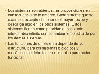 



Los sistemas son abiertos, las proposiciones en
consecuencia de lo anterior. Cada sistema que se
examine, excepto el menor o el mayor recibe y
descarga algo en los otros sistemas. Estos
sistemas tienen como prioridad el constante
intercambio infinito con su ambiente constituido por
los demás sistemas.
Las funciones de un sistema depende de su
estructura, para los sistemas biológicos y
mecánicos se debe tener un impulso para poder
funcionar.

 