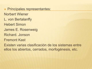 Principales representantes:
Norbert Wiener
L. von Bertalanffy
Hebert Simon
James E. Rosenweig
Richard. Jonson
Fremont Kast
Existen varias clasificación de los sistemas entre
ellos los abiertos, cerrados, morfogénesis, etc.


 
