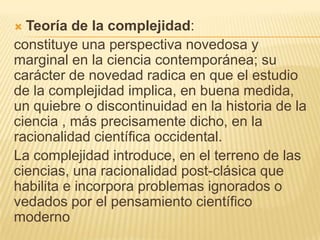 Teoría de la complejidad:
constituye una perspectiva novedosa y
marginal en la ciencia contemporánea; su
carácter de novedad radica en que el estudio
de la complejidad implica, en buena medida,
un quiebre o discontinuidad en la historia de la
ciencia , más precisamente dicho, en la
racionalidad científica occidental.
La complejidad introduce, en el terreno de las
ciencias, una racionalidad post-clásica que
habilita e incorpora problemas ignorados o
vedados por el pensamiento científico
moderno


 