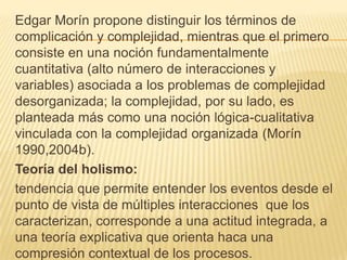 Edgar Morín propone distinguir los términos de
complicación y complejidad, mientras que el primero
consiste en una noción fundamentalmente
cuantitativa (alto número de interacciones y
variables) asociada a los problemas de complejidad
desorganizada; la complejidad, por su lado, es
planteada más como una noción lógica-cualitativa
vinculada con la complejidad organizada (Morín
1990,2004b).
Teoría del holismo:
tendencia que permite entender los eventos desde el
punto de vista de múltiples interacciones que los
caracterizan, corresponde a una actitud integrada, a
una teoría explicativa que orienta haca una
compresión contextual de los procesos.

 