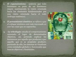 1.

El expansionismo: sostiene que todo
fenómeno es parte de un fenómeno
mayor, sustituyendo la visión orientada
hacia los elementos fundamentales por
una visión orientada hacia el todo
(enfoque sistémico).

2.

El pensamiento sintético: se refiere a que
el enfoque sistémico está más interesado en
unir las cosas que en separarlas.

3.

La teleología: estudia el comportamiento
orientado al logro de determinados
objetivos, así, pretende explicar los
fenómenos por aquello que producen o por
aquello que es su propósito producir;
partiendo de ello, los sistemas se visualizan
como entidades globales y funcionales que
buscan objetivos y finalidades.

 
