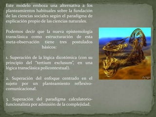 Este modelo emboza una alternativa a los
planteamientos habituales sobre la fundación
de las ciencias sociales según el paradigma de
explicación propio de las ciencias naturales.
Podemos decir que la nueva epistemología
transclásica como estructuración de esta
meta-observación tiene tres postulados
básicos:
1. Superación de la lógica dicotómica (con su
principio del “tertium exclusum”, en una
lógica transclásica policontextual).
2. Superación del enfoque centrado en el
sujeto por un planteamiento reflexivocomunicacional.
3. Superación del paradigma calculatoriofuncionalista por admisión de la complejidad.

 