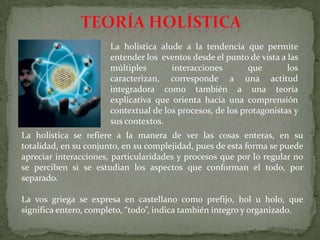 La holística alude a la tendencia que permite
entender los eventos desde el punto de vista a las
múltiples
interacciones
que
los
caracterizan, corresponde a una actitud
integradora como también a una teoría
explicativa que orienta hacia una comprensión
contextual de los procesos, de los protagonistas y
sus contextos.
La holística se refiere a la manera de ver las cosas enteras, en su
totalidad, en su conjunto, en su complejidad, pues de esta forma se puede
apreciar interacciones, particularidades y procesos que por lo regular no
se perciben si se estudian los aspectos que conforman el todo, por
separado.
La vos griega se expresa en castellano como prefijo, hol u holo, que
significa entero, completo, “todo”, indica también integro y organizado.

 