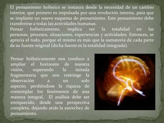 El pensamiento holístico se instaura desde la necesidad de un cambio
interior, que primero es impulsada por una revolución interna, para que
se implante un nuevo esquema de pensamiento. Este pensamiento debe
transferirse a todas las actividades humanas.
Pensar holísticamente,
implica ver la totalidad
en
las
personas, procesos, situaciones, experiencias y actividades. Entonces, se
aprecia el todo, porque el mismo es más que la sumatoria de cada parte
de su fuente original (dicha fuente es la totalidad integrada).
Pensar holísticamente nos conduce a
ampliar el horizonte de nuestra
visión,
superando
la
mirada
fragmentaria que nos restringe la
observación
a
un
solo
aspecto, perdiéndose la riqueza de
contemplar los fenómenos de una
manera integral. El análisis debe ser
enriquecido, desde una perspectiva
completa, dejando atrás la estrechez de
pensamiento.

 
