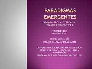 PARADIGMAS DE LA INVESTIGACIÓN
TRABAJO COLABORATIVO II

Presentado por:
CÓDIGO 52090172

GRUPO 401526_106
TUTORA: BELKIS ADRIANA CASTRO
UNIVERSIDAD NACIONAL ABIERTA Y A DISTANCIA
ESCUELA DE CIENCIAS SOCIALES, ARTES Y
HUMANIDADES
PROGRAMA DE PSICOLOGIANOVIEMBRE DE 2013

 