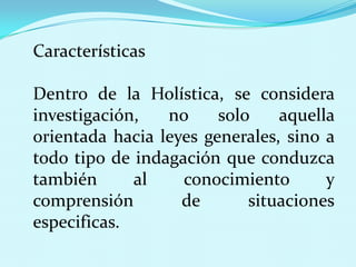 Características
Dentro de la Holística, se considera
investigación,
no
solo
aquella
orientada hacia leyes generales, sino a
todo tipo de indagación que conduzca
también
al
conocimiento
y
comprensión
de
situaciones
especificas.

 