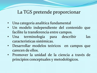 La TGS pretende proporcionar
• Una categoría analítica fundamental
• Un modelo independiente del contenido que
facilite la transferencia entre campos.
• Una terminología para describir
las
características sistémicas.
• Desarrollar modelos teóricos en campos que
carecen de ellos.
• Promover la unidad de la ciencia a través de
principios conceptuales y metodológicos.

 