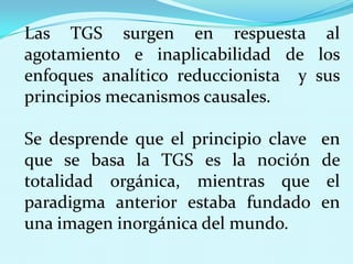 Las TGS surgen en respuesta al
agotamiento e inaplicabilidad de los
enfoques analítico reduccionista y sus
principios mecanismos causales.
Se desprende que el principio clave
que se basa la TGS es la noción
totalidad orgánica, mientras que
paradigma anterior estaba fundado
una imagen inorgánica del mundo.

en
de
el
en

 