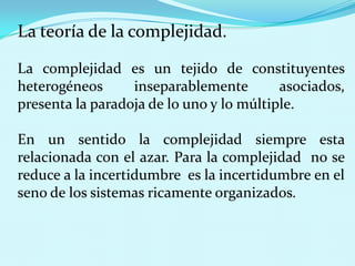 La teoría de la complejidad.
La complejidad es un tejido de constituyentes
heterogéneos
inseparablemente
asociados,
presenta la paradoja de lo uno y lo múltiple.
En un sentido la complejidad siempre esta
relacionada con el azar. Para la complejidad no se
reduce a la incertidumbre es la incertidumbre en el
seno de los sistemas ricamente organizados.

 